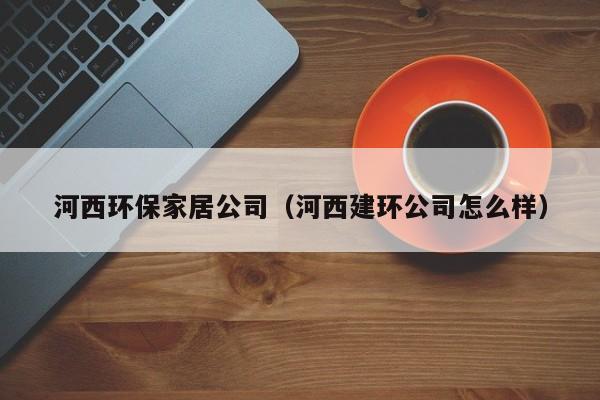 河西环保家居公司（河西建环公司怎么样）