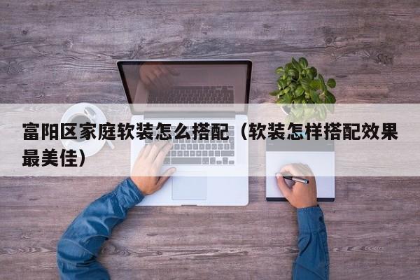 富阳区家庭软装怎么搭配（软装怎样搭配效果最美佳）