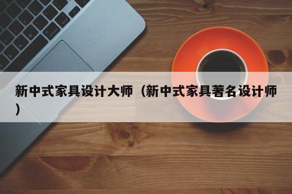 新中式家具设计大师（新中式家具著名设计师）