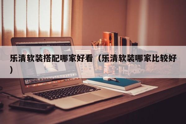 乐清软装搭配哪家好看（乐清软装哪家比较好）