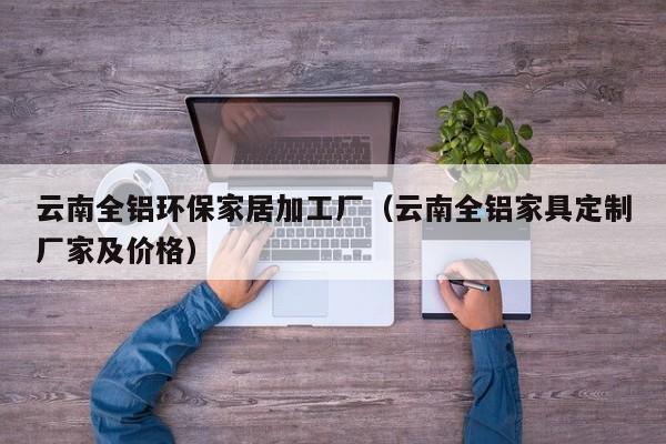 云南全铝环保家居加工厂（云南全铝家具定制厂家及价格）