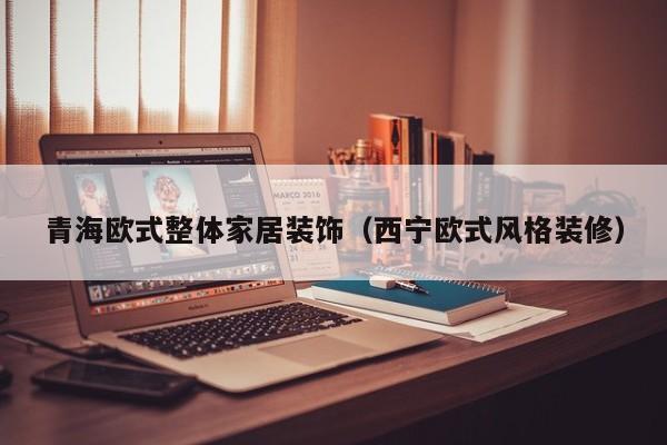 青海欧式整体家居装饰（西宁欧式风格装修）