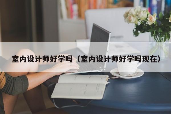 室内设计师好学吗（室内设计师好学吗现在）