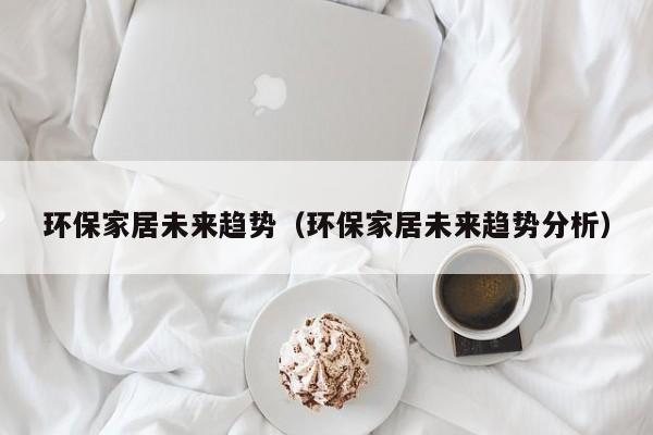 环保家居未来趋势（环保家居未来趋势分析）