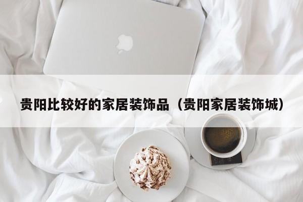 贵阳比较好的家居装饰品（贵阳家居装饰城）