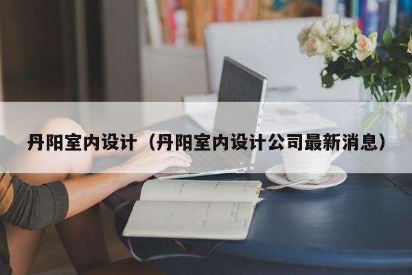 丹阳室内设计（丹阳室内设计公司最新消息）