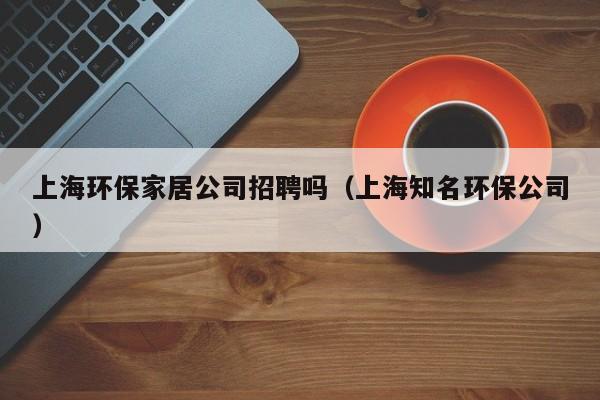 上海环保家居公司招聘吗（上海知名环保公司）