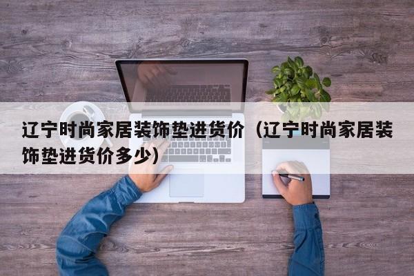 辽宁时尚家居装饰垫进货价（辽宁时尚家居装饰垫进货价多少）