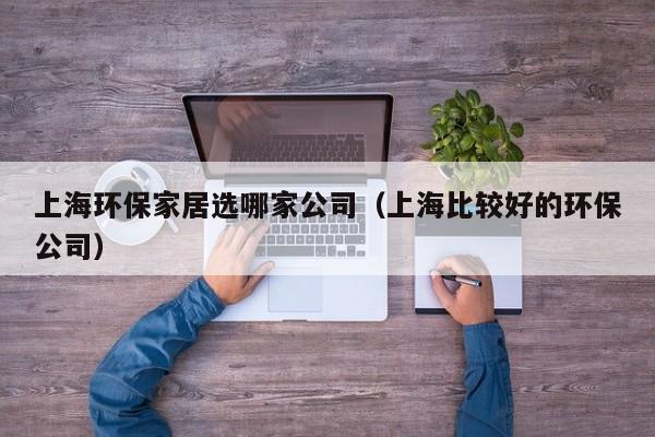 上海环保家居选哪家公司（上海比较好的环保公司）
