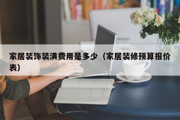 家居装饰装潢费用是多少（家居装修预算报价表）