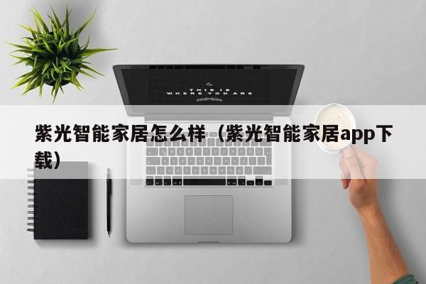 紫光智能家居怎么样（紫光智能家居app下载）