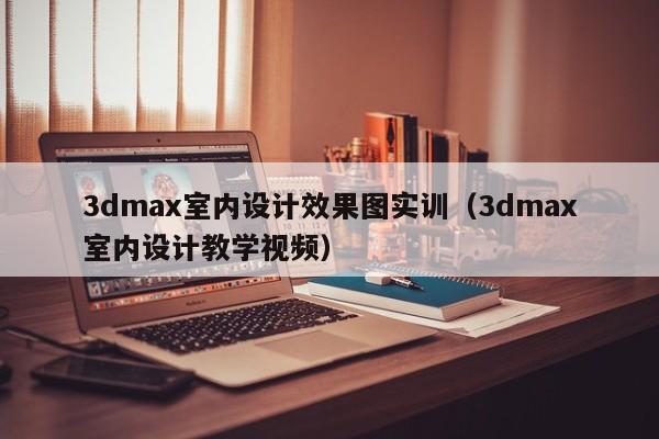3dmax室内设计效果图实训（3dmax室内设计教学视频）