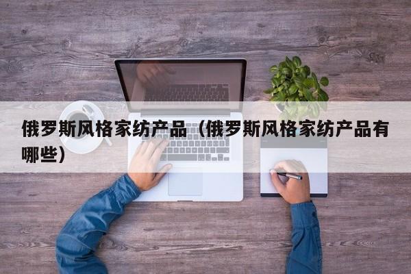 俄罗斯风格家纺产品（俄罗斯风格家纺产品有哪些）